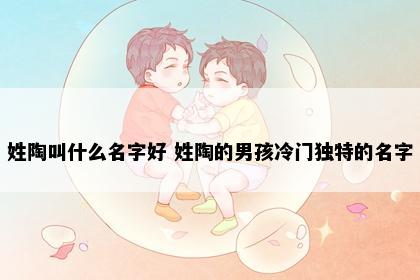 姓陶叫什么名字好 姓陶的男孩冷门独特的名字