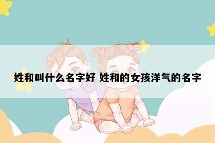 姓和叫什么名字好 姓和的女孩洋气的名字