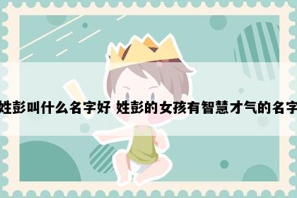 姓彭叫什么名字好 姓彭的女孩有智慧才气的名字