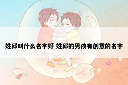 姓邱叫什么名字好 姓邱的男孩有创意的名字