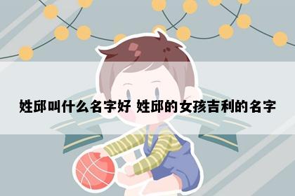 姓邱叫什么名字好 姓邱的女孩吉利的名字